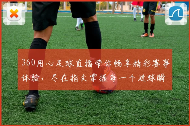 360用心足球直播带你畅享精彩赛事体验，尽在指尖掌握每一个进球瞬间
