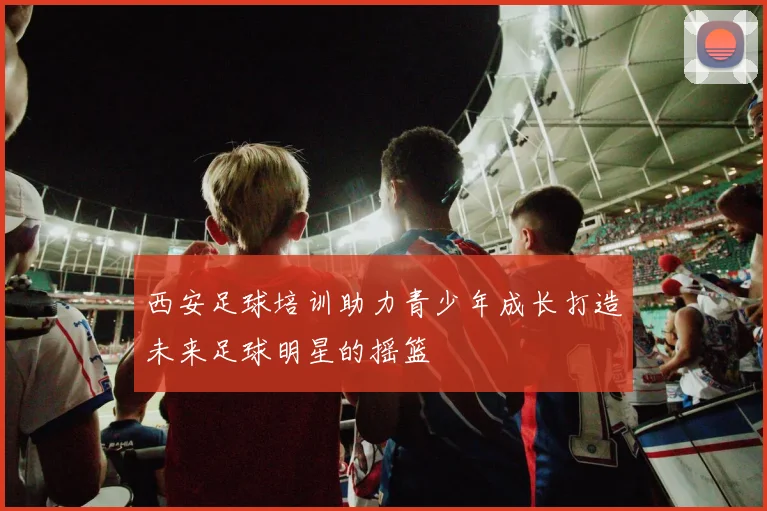 西安足球培训助力青少年成长打造未来足球明星的摇篮