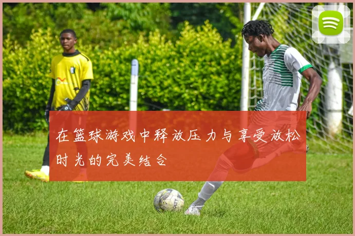 在篮球游戏中释放压力与享受放松时光的完美结合