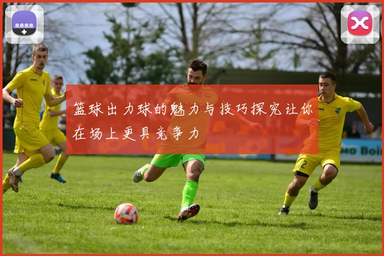 篮球出力球的魅力与技巧探究让你在场上更具竞争力