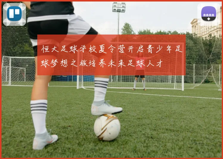 恒大足球学校夏令营开启青少年足球梦想之旅培养未来足球人才