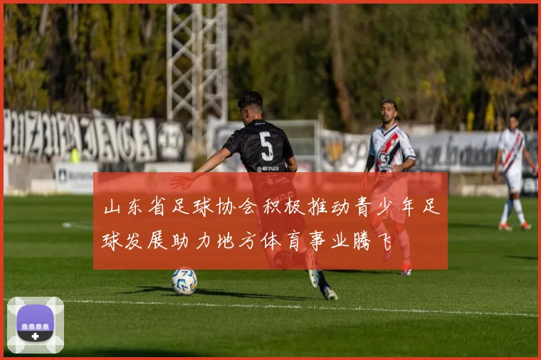 山东省足球协会积极推动青少年足球发展助力地方体育事业腾飞
