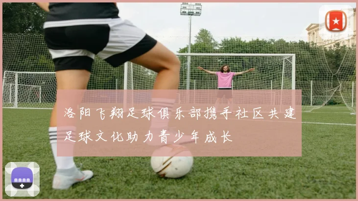 洛阳飞翔足球俱乐部携手社区共建足球文化助力青少年成长
