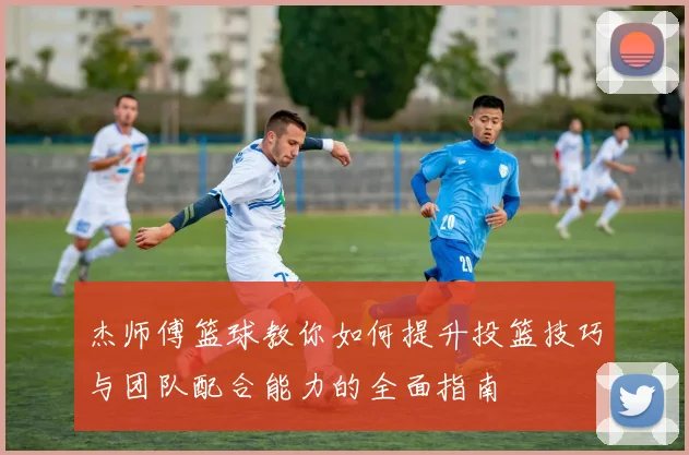 杰师傅篮球教你如何提升投篮技巧与团队配合能力的全面指南