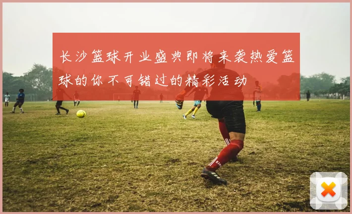 长沙篮球开业盛典即将来袭热爱篮球的你不可错过的精彩活动
