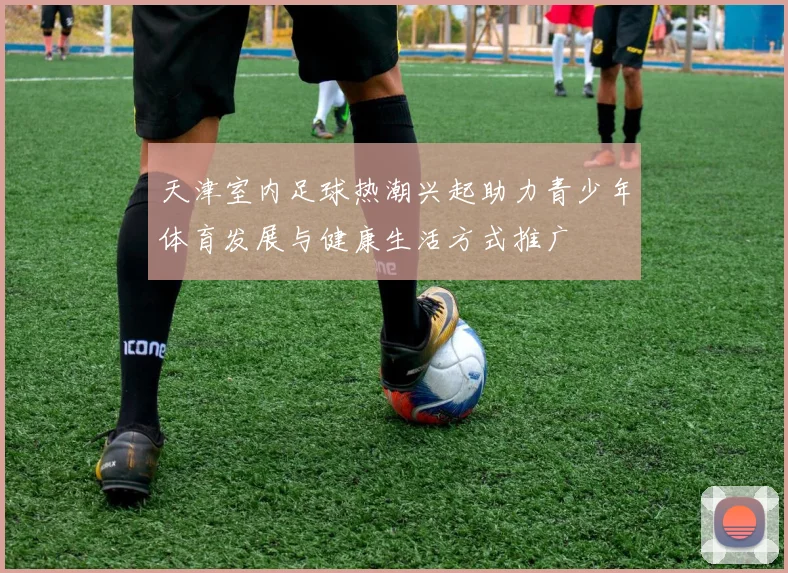天津室内足球热潮兴起助力青少年体育发展与健康生活方式推广