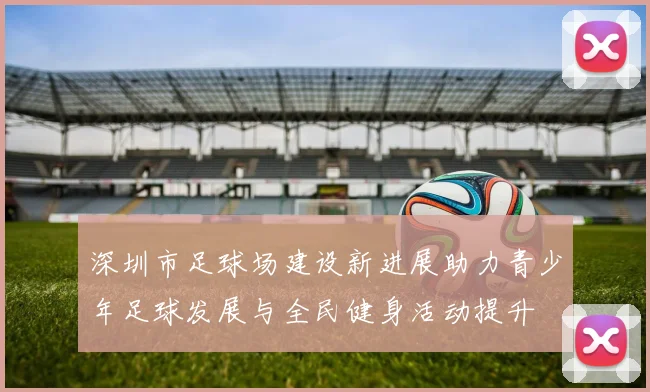 深圳市足球场建设新进展助力青少年足球发展与全民健身活动提升