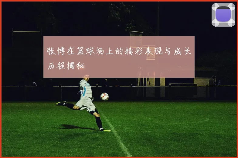 张博在篮球场上的精彩表现与成长历程揭秘